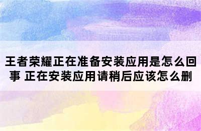 王者荣耀正在准备安装应用是怎么回事 正在安装应用请稍后应该怎么删